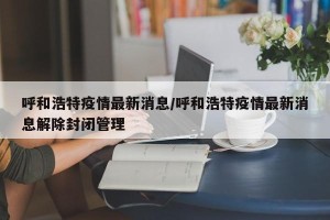 呼和浩特疫情最新消息/呼和浩特疫情最新消息解除封闭管理