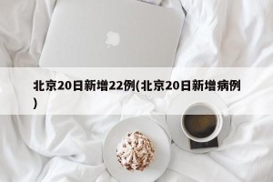 北京20日新增22例(北京20日新增病例)