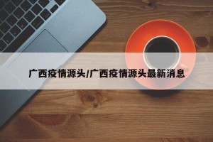 广西疫情源头/广西疫情源头最新消息