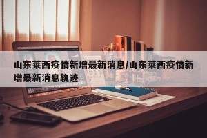 山东莱西疫情新增最新消息/山东莱西疫情新增最新消息轨迹
