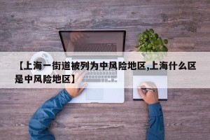 【上海一街道被列为中风险地区,上海什么区是中风险地区】