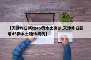 【天津昨日新增45例本土确诊,天津昨日新增45例本土确诊病例】