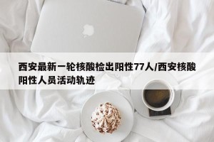 西安最新一轮核酸检出阳性77人/西安核酸阳性人员活动轨迹