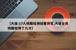 【大连:17人核酸检测结果异常,大连全民核酸检测了几次】