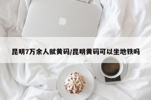 昆明7万余人赋黄码/昆明黄码可以坐地铁吗