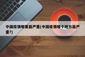 中国疫情哪里最严重(中国疫情哪个地方最严重?)