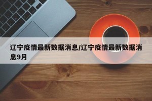 辽宁疫情最新数据消息/辽宁疫情最新数据消息9月