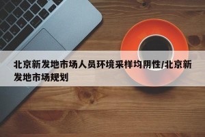北京新发地市场人员环境采样均阴性/北京新发地市场规划