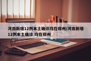 河南新增12例本土确诊均在郑州/河南新增12例本土确诊 均在郑州