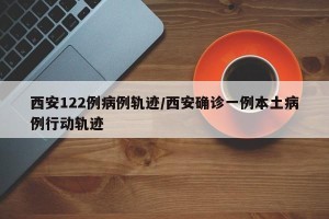 西安122例病例轨迹/西安确诊一例本土病例行动轨迹