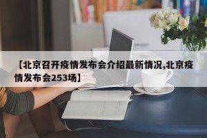 【北京召开疫情发布会介绍最新情况,北京疫情发布会253场】