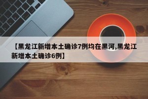 【黑龙江新增本土确诊7例均在黑河,黑龙江新增本土确诊6例】