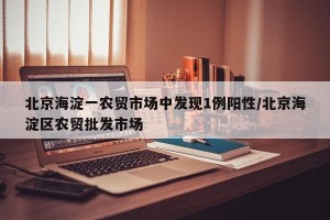 北京海淀一农贸市场中发现1例阳性/北京海淀区农贸批发市场