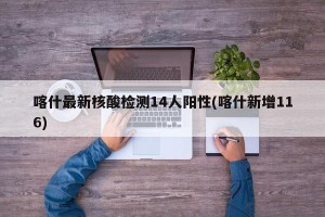 喀什最新核酸检测14人阳性(喀什新增116)
