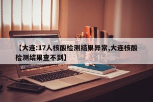 【大连:17人核酸检测结果异常,大连核酸检测结果查不到】