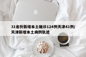 31省份新增本土确诊124例天津41例/天津新增本土病例轨迹