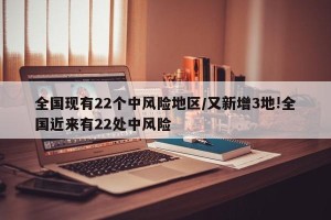 全国现有22个中风险地区/又新增3地!全国近来有22处中风险