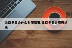 北京冬奥会什么时候结束/北京冬奥会哪天结束