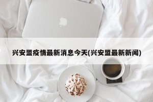 兴安盟疫情最新消息今天(兴安盟最新新闻)