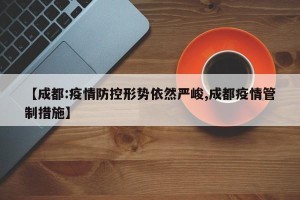 【成都:疫情防控形势依然严峻,成都疫情管制措施】