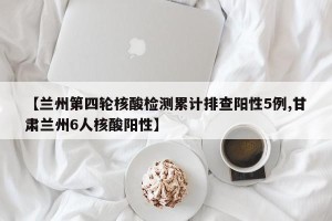 【兰州第四轮核酸检测累计排查阳性5例,甘肃兰州6人核酸阳性】