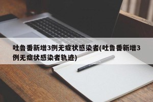 吐鲁番新增3例无症状感染者(吐鲁番新增3例无症状感染者轨迹)