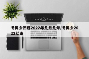 冬奥会闭幕2022年几月几号/冬奥会2022结束