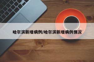 哈尔滨新增病例/哈尔滨新增病例情况
