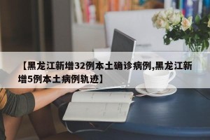 【黑龙江新增32例本土确诊病例,黑龙江新增5例本土病例轨迹】