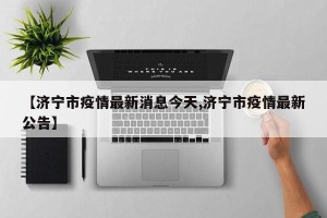 【济宁市疫情最新消息今天,济宁市疫情最新公告】