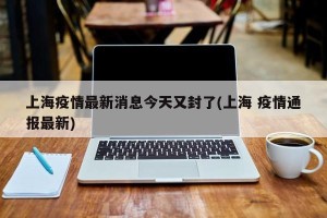 上海疫情最新消息今天又封了(上海 疫情通报最新)