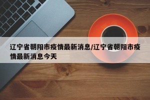 辽宁省朝阳市疫情最新消息/辽宁省朝阳市疫情最新消息今天