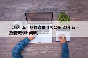 【22年五一放假安排时间公布,22年五一放假安排时间表】