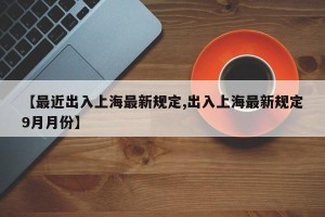 【最近出入上海最新规定,出入上海最新规定9月月份】