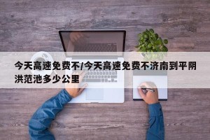 今天高速免费不/今天高速免费不济南到平阴洪范池多少公里
