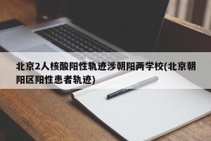 北京2人核酸阳性轨迹涉朝阳两学校(北京朝阳区阳性患者轨迹)