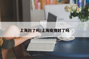 上海封了吗/上海疫情封了吗