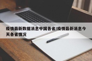 疫情最新数据消息中国各省/疫情最新消息今天各省情况