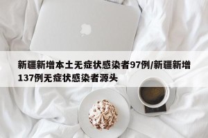 新疆新增本土无症状感染者97例/新疆新增137例无症状感染者源头