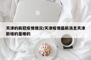 天津的新冠疫情情况/天津疫情最新消息天津新增的是哪的