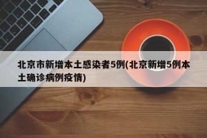 北京市新增本土感染者5例(北京新增5例本土确诊病例疫情)
