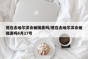 现在去哈尔滨会被隔离吗/现在去哈尔滨会被隔离吗6月17号