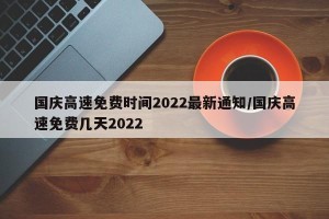 国庆高速免费时间2022最新通知/国庆高速免费几天2022