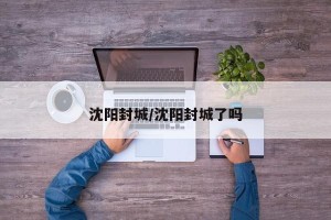 沈阳封城/沈阳封城了吗