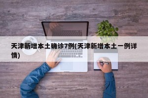 天津新增本土确诊7例(天津新增本土一例详情)