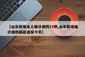 【山东新增本土确诊病例15例,山东新增确诊病例最新通报今天】