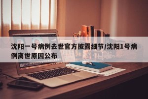 沈阳一号病例去世官方披露细节/沈阳1号病例离世原因公布