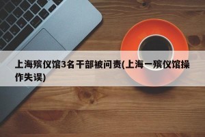上海殡仪馆3名干部被问责(上海一殡仪馆操作失误)
