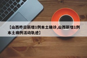 【山西昨日新增1例本土确诊,山西新增1例本土病例活动轨迹】