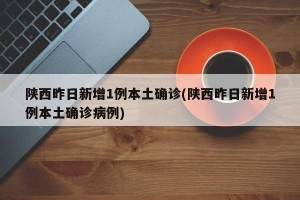 陕西昨日新增1例本土确诊(陕西昨日新增1例本土确诊病例)